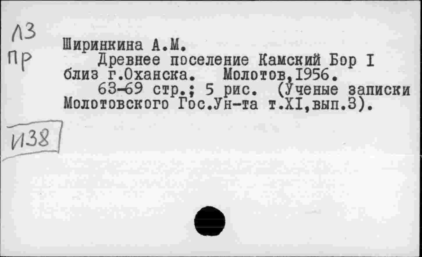 ﻿л 2
Ширинкина А.М.
ПР Древнее поселение Камский Бор I близ г.Оханска. Молотов,1956.
63-69 стр.; 5 рис. (Ученые записки Молотовского Гос.Ун-та т.Х1,вып.З).